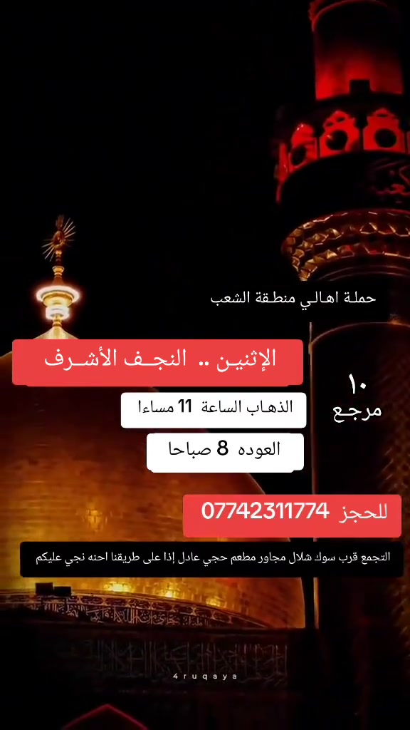 ((بسم الله الرحمن الرحيم ))
//حملـة _اهـالـي _منطـقة _الشعـب// _التجمع_ قرب_ سوك _شلال مجاور_ مطعم _حجي_ عادل// بإدارة الخادم  أبو حيدر   
__________________________
🟢 الأحد رحلة إلى //كربلاء المقدسة //الذهاب الساعة  3 ظهرا العودة  10 مساءا  6 مرجـع 
__________________________
🟢 الإثنيـن رحلة الى //كربلاء المقدسة// الذهاب الساعة  3 ظهرا العودة 10 او  11 مساءا  6 مرجع 
__________________________
🟢 الإثنيـن رحلة الى //النجف الأشرف// الذهاب الساعة  11 مساءا العودة  8 صباحا  10 مرجـع
__________________________
🟢 الثلاثـاء رحلـة إلى// كربلاء المقدسة //الذهاب الساعة  3 ظهرا العودة  11 مساءا  6 مرجع 
__________________________
//  مستمرين برحلاتنا كل يوم إلى كربلاء المقدسة//
 🚌 كوسترات حديثة مكيفه 
للحجز والاستفسار اتصال  *********** 
حي أور_ الشعب_ البنوك_ صليخ _القاهره_ جامع النداء

