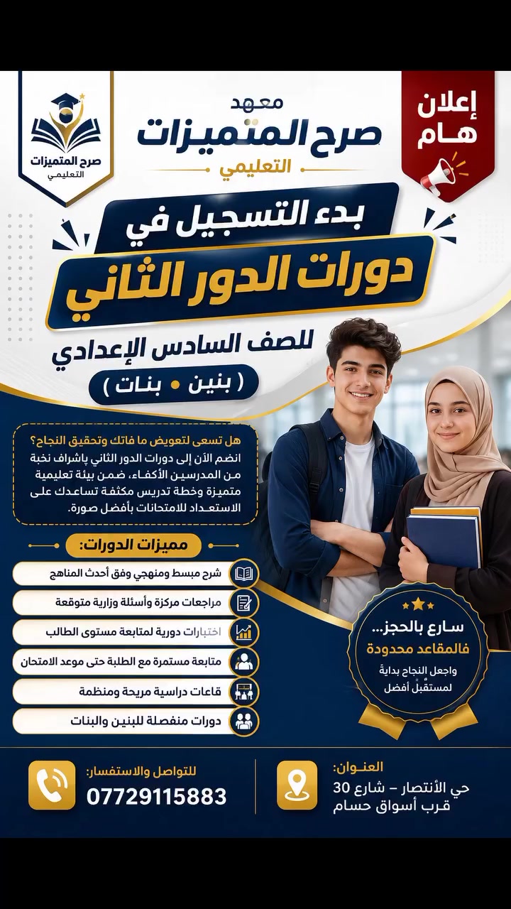 📢 إعلان هام | معهد صرح المتميزات التعليمي

🎓 بدأ التسجيل في دورات الدور الثاني للصف السادس الإعدادي (بنين • بنات)

إذا كنت تطمح لتحقيق النجاح وتعويض ما فاتك، فهذه فرصتك للانضمام إلى دوراتنا المكثفة بإشراف نخبة من الأساتذة الأكفاء، ضمن بيئة تعليمية متميزة تساعدك على الاستعداد للامتحانات بثقة.

✨ مميزات الدورات: 📚 شرح مبسط ومنهجي وفق أحدث المناهج
📝 مراجعات مركزة وأسئلة وزارية متوقعة
📊 اختبارات دورية لمتابعة مستوى الطالب
👨‍🏫 متابعة مستمرة حتى موعد الامتحان
🏫 قاعات دراسية مريحة ومنظمة
👨‍🎓👩‍🎓 دورات منفصلة للبنين والبنات

📍 العنوان:
حي الانتصار – شارع 30 – قرب أسواق حسام

📞 للتواصل والاستفسار:
***********

⏳ سارع بالحجز، فالمقاعد محدودة.
🌟 معهد صرح المتميزات التعليمي... طريقك نحو النجاح والتفوق.
