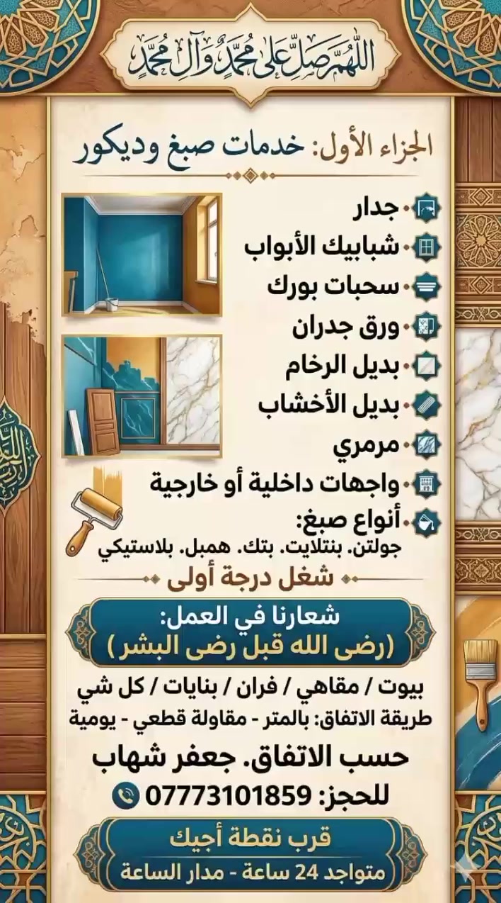 اللهم صلي على محمد وآل محمد
(( الجزاء الأول) 
تعلن كافه انواع صبغ
1. جدار 2. شباشبيك الابوب 3. سحبات بورك 4. ورق جدران 5. بديل راخام 6 ابديل الاخشب 7. مرمري 8. وجهيات داخلي او خارجي 9. انواع صبغ جولتن. بنتلايت. بتك. همبل. بلاستيكي.)
شغل درجة أولى وشعارنا بالعمل ( رضئ الله قبل رضئ البشر) بنسبه ( بيوت / كهوي / فران / بناية / كلشي)
تفاق / متر - كباله قطعي - يوميه)
حسب تفاق.    جعفر شهاب
الحجز: ***********

((قرب نقطه اجيكم))

((متواجد 24 ساعه مدار الساعة))
