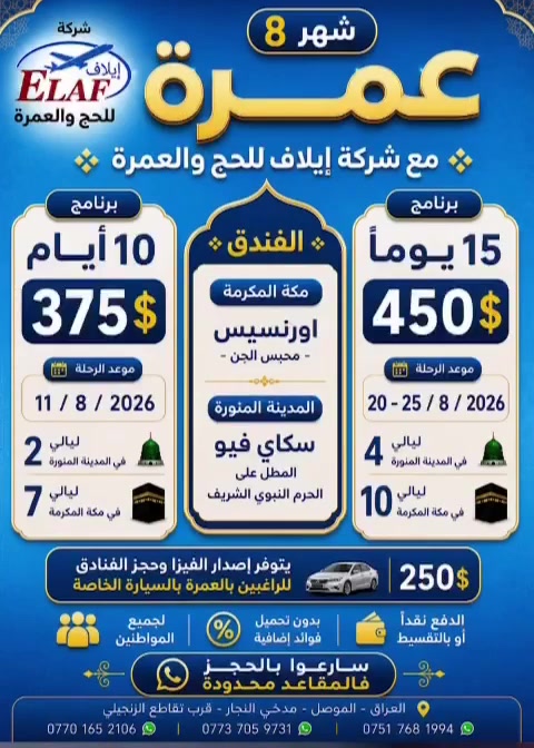 عمرة شهر 8 
مع شركة إيلاف للحج والعمرة 

اغتنم فرصة أداء مناسك العمرة بكل راحة واطمئنان، مع برامج مميزة وأسعار مناسبة وخدمات متكاملة.

🕋 برنامج 10 أيام
375$
📅 موعد الرحلة: 11 / 8 / 2026

🕋 برنامج 15 يوماً
450$
📅 موعد الرحلة: 
20 - 25 / 8 / 2026

🏨 السكن:
📍 مكة المكرمة: 
فندق أورنسيس – محبس الجن

📍 المدينة المنورة: 
فندق سكاي فيو المطل على الحرم النبوي الشريف

🚗 يتوفر إصدار الفيزا وحجز الفنادق للراغبين بالعمرة بالسيارة الخاصة
250$

سارعوا بالحجز … فالمقاعد محدودة
ونسعد بخدمتكم وتقديم أفضل البرامج لضيوف الرحمن

#إيلاف_اسم_يتألق_وثقة_تتجدد
#سمعة_طيبة_صنعناها_بجهودنا
#مصممون_على_التميز
#مستمرون_في_الريادة
#خدمة_ضيوف_الرحمن_شرف_نحمله

📍 الموصل – حي النجار – قرب تقاطع الزنجيلي

📞 للحجز والاستفسار:
***********
***********
***********

📲 الأرقام متوفر بها جميع برامج التواصل

كروب الشركة في الواتساب 
‏https://chat.whatsapp.com/L8NNk5dLZDA41QSZw56Gyg

—————
كروب الشركة في التلكرام

‏https://t.me/Elaf_company
