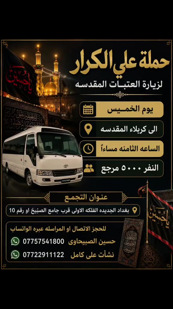 🟥 /// تعلن حملة علي الكرار (ع) ///🟥
🟥اليوم الخميس 🟥 
🟥 الى كربلاء المقدسه الساعه الثامنه مساءآ النفر(٥٠٠٠)مرجع
العنوان بغداد جديده فلكة الاوله قرب جامع الصبيح او رقم ١٠ للحجز الاتصال او المراسله عبره الواتساب 
*********** حسين الصبيحاوي
*********** نشأت علي كامل

