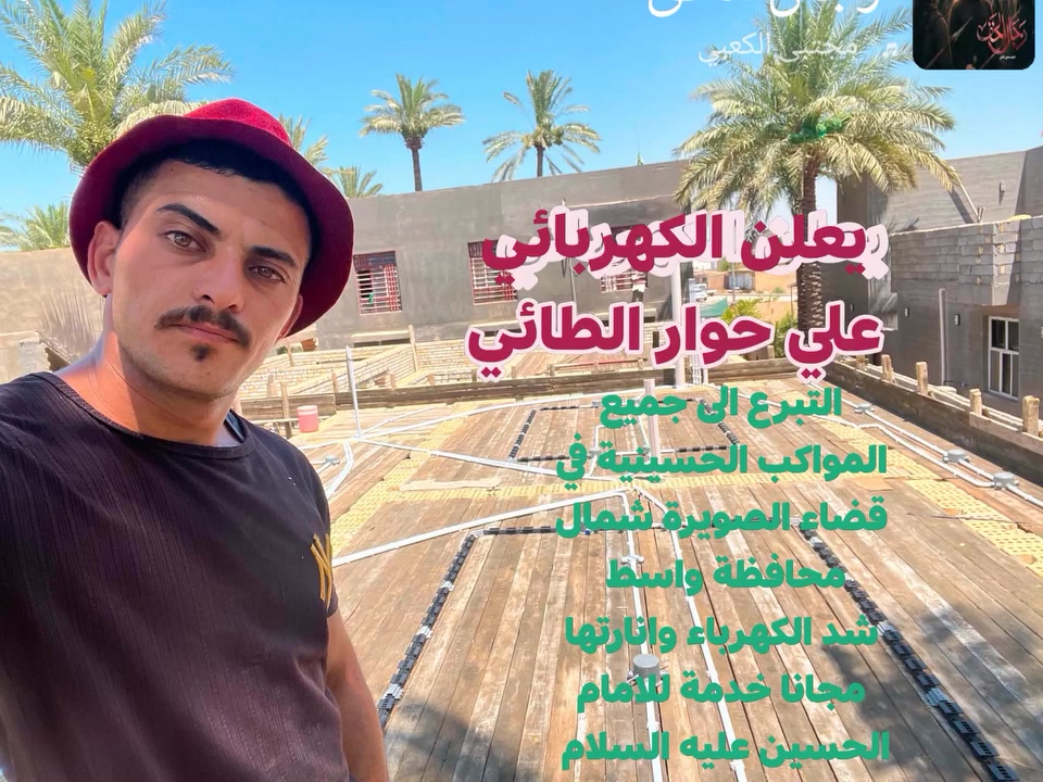 ماوردنا الان يعلن الكهربائي 
علي حوار الطائي الى جميع المواكب الحسينية في قضاء الصويرة شمال محافظة واسط يتعهد بالتأسيس وربط جميع نقاط الكهرباء خدمة للامام الحسين عليه السلام ***********..الاتصال 
مأجورين ان شاءالله
