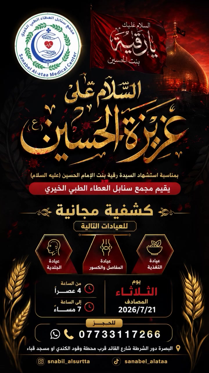 ﴿ السَّلامُ عَلَى عزيزة الحُسَيْن السَّيِّدَة رُقية (عليها السلام) ﴾

بمناسبة ذكرى استشهاد السيدة رُقَيَّة بنت الإمام الحسين (عليهما السلام)، واستلهامًا لقيم الرحمة والعطاء التي جسدتها مدرسة أهل البيت (عليهم السلام)،

 يسرُّ مجمع سنابل العطاء الطبي الخيري أن يعلن عن إقامة كشفية طبية مجانية، إيمانًا منه بأهمية خدمة المجتمع وتقديم الرعاية الصحية الإنسانية لجميع أبناء المحافظة.

تشمل المراجعة العيادات التالية: 

🔹 عيادة الجلدية
🔹 عيادة المفاصل والكسور
🔹 عيادة التغذية

موعد المراجعة: 
📅 يوم الثلاثاء الموافق 2026/7/21
🕓 من الساعة 4:00 عصرًا ولغاية 7:00 مساءً

📍 المكان: البصرة – دور الشرطة – شارع القائد – قرب محطة وقود الكندي (أو مسجد قباء).

📞 للحجز والاستفسار:
***********

نسأل الله تعالى أن يجعل هذا العمل في ميزان الحسنات، وأن يمنّ على جميع المرضى بالشفاء والعافية، وأن يرزقنا وإياكم شفاعة السيدة رقية (عليها السلام) وأهل البيت الأطهار.

الدعوة عامة، ونرحب بحضوركم ومشاركتكم، فبصحتكم تكتمل رسالتنا، وخدمتكم شرفٌ نعتز به.

#مجمع_سنابل_العطاء_الطبي_الخيري
#كشفية_مجانية
#البصرة
#خدمة_المجتمع
#ذكرى_استشهاد_السيدة_رقية_ع
