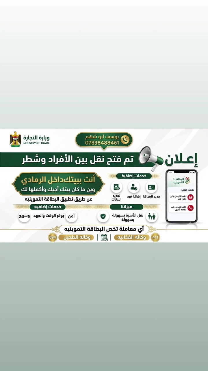 بشرى سارة.. تم فتح النقل بين الأفراد والشطر!

​💡 نشتغلك أي عملية وأنت ببيتك.. نجيك ونكملها إلك!

​أنت ببيتك داخل الرمادي، وين ما كان بيتك أجيك وأكملها لك!

ننجز لك كافة معاملاتك إلكترونياً وبكل سهولة عن طريق تطبيق البطاقة التموينية.

​✨ الخدمات التي نقدمها لكم:

​طلبات النقل: 

​نقل من وكيل إلى وكيل آخر.

​نقل فرد من بطاقة تموينية إلى أخرى.

​إصدار جديد: جديد البطاقة التموينية.

​إضافة أفراد: إضافة فرد جديد للبطاقة.

​تحديث البيانات: تجديد وتحديث البيانات بالكامل.

​⚡ لماذا تختارنا؟

​راحة تامة: ما تحتاج تطلع من البيت، نصلك أينما كنت وننهي معاملتك.

​سهولة وسرعة: نقل الأسرة والأفراد دون تعقيد وفي أسرع وقت.

​أمان وموثوقية: معاملتك تنجز بأمان وضمان كامل.

​📝 ننجز لكم أي معاملة تخص البطاقة التموينية

​📞 للاستفسار والتواصل المباشر:

​الاسم: يوسف أبو شهم

​رقم الهاتف: ***********
