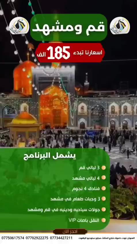 رحلة إيمانية الى انيس النفس علي بن موسى الرضا ع

نقدا" او بالتقسيط لحاملي ماستر رافدين 

#البرنامج_الاول 
____________
بر مدة الرحلة ١١ يوم 
بسعر 185 الف دينار 
_____________
#البرنامج_الثاني ١١ يوم 
____________
قطار ٥ نجوم قم مشهد وبالعكس 
#بسعر_٢٤٥_ الف دينار 
_________________
#البرنامج_الثالث ٨ ايام ((٤ ليالي مشهد ٢ ليله قم ))
____________
طيران الى مشهد مباشرة والعودة بر 
#بسعر_299_الف طيران من مطار بغداد الدولي او النجف الاشرف 
___________
#البرنامج_الرابع 
_____________
طيران طيران ذهاب وعودة من مطار بغداد الدولي او النجف الاشرف 
مشهد فقط ٥ ايام  #بسعر_500_الف 
من مطار كرمنشاه #بسعر_٣٢٥_الف
_____________________________ 
البرامج تشمل 
__________
#كافة_المزارات في مشهد وقم 
#ثلاث_وجبات_طعام_بوفيه في مشهد وجبة افطار قم 
#كافة_النقل_باصات_VIP
#السكن_فنادق٤نجوم_قريبة_للحرم 
____________________________
للاستفسار مراسلة الصفحة أو الاتصال على الأرقام 
***********
***********
***********
#العنوان_كوت_داموك_شارع_المثلث مجاور ستوديو الياقوت 
الفرع الرئيسي بغداد حي الجامعه
