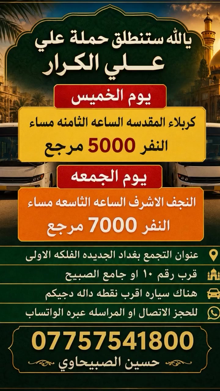 🟥 /// تعلن حملة علي الكرار (ع) ///🟥
🟥يوم غد الخميس 🟥 
🟥 الى كربلاء المقدسه الساعه الثامنه مساءآ النفر (٥٠٠٠)مرجع
                    🟥يوم الجمعه🟥
🟥النجف الاشرف الساعه التاسعه مساء النفر (٧٠٠٠) مرجع
العنوان بغداد جديده فلكة الاوله قرب جامع الصبيح او رقم ١٠ للحجز الاتصال او المراسله عبره الواتساب 
*********** رقم الحمله
*********** حسين الصبيحاوي
*********** نشأت علي كامل
