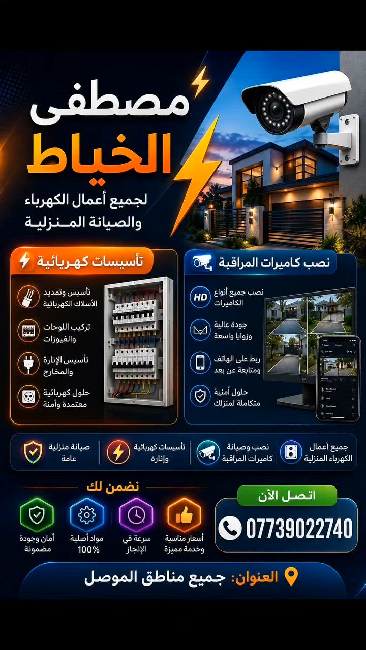 🔒 أمان بيتك ومحلك.. يبدأ من الاختيار الصح! ⚡
​تريد ترتاح وتتطمن على عائلتك وشغلك؟ وتدور على شغل نظيف، مرتب، وبأيدي ثقة؟
إحنا بخدمتك! نوفرلك أرقى الخدمات بمجال صيانة الكهرباء وتركيب منظومات كاميرات المراقبة.
​🛠️ خدماتنا تشمل:
​كاميرات مراقبة حديثة: تركيب أحدث المنظومات بدقة عالية (HD و IP)، ربط الكاميرات على الموبايل لتراقب حلالك وين ما تكون، وصيانة وتصليح كافة أعطال المنظومات القديمة.
​تأسيس وصيانة الكهربائيات: تأسيس منازل ومحلات  من الصفر، صيانة ، وتركيب إنارة حديثة وديكورية (لدات، سبوت لايت، ثريات).
​💡 ليش تختارنا؟
​شغل مرتب: نلتزم بأعلى معايير الأمان، وشعارنا (الشغل النظيف والوايرات المخفية) بدون تشويه للمكان.
مواعيد دقيقة: نجيكم بالوقت والموعد المتفق عليه بدون تأخير.
أسعار مناسبة: جودة عالية بالعمل وأسعار تنافسية تناسب الجميع.
​📞 للحجز والاستفسار:
​تواصل معنا وما يصير خاطرك إلا طيب، مستعدين لخدمتكم بأي وقت!
​رقم الهاتف: [***********]
​واتساب: 
​العنوان/مناطق الخدمة: [ الموصل ]
​✨ راحتك وأمانك.. هي مسؤوليتنا! ✨
#الموصل
 #العراق
 #مصطفى_الخياط

