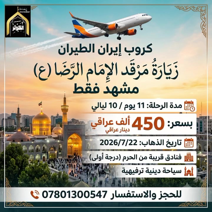 (كروب إيران الطيران) ✈️
🕌 مشهد فقط — زيارة وراحة واطمئنان 🕌
📅 تفاصيل الرحلة:
تاريخ الذهاب: يوم الأربعاء 2026/7/22 (ذهاب وعودة)
مدة الرحلة: 10 ليالي و 11 يوم
💰 السعر:
التكلفة الشخصية: 450 الف دينار عراقي فقط!
✨ السعر يشمل:
🏢 السكن: إقامة مريحة ومميزة طيلة فترة الرحلة. فنادق قريبة من الحرم 
🕌 مزارات مشهد: جولات لزيارة العتبة الرضوية المقدسة والمزارات المحيطة بها.
🌲 أماكن سياحية: جولات ترفيهية وسياحية لأجمل معالم المدينة.
📞 للحجز والاستفسار:
يرجى الاتصال على الأرقام التالية:
***********
***********
***********
📍 العنوان: النجف الأشرف - حي النصر (خدمي) - شارع كربلاء المقدسة - مجاور مدرسة عاصمة الثقافة الابتدائية.
