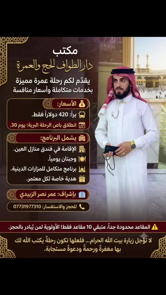 🕋 مكتب دار الطواف للحج والعمرة يعلن عن فتح باب التسجيل لرحلة العمرة المباركة

🚨 لم يتبقَّ سوى 10 مقاعد فقط... بادر بالحجز قبل اكتمال العدد.

💰 الأسعار:
🚌 رحلة البر: 450$ فقط
✈️ رحلة الطيران: 850$ فقط

📅 موعد الانطلاق:
🚌 انطلاق الرحلة البرية: يوم 30

✨ يشمل البرنامج:
🏨 الإقامة في فندق منازل العين
🍽️ وجبتان يومياً
🕌 برنامج متكامل للمزارات الدينية
🎁 هدية خاصة لكل معتمر

👔 بإشراف: عمر نصر الزبيدي

📞 للحجز والاستفسار: ***********

📍 مكتب دار الطواف للحج والعمرة

🤲 اغتنم هذه الفرصة المباركة، واجعل لك نصيباً من زيارة بيت الله الحرام، فكم من إنسان كان يتمنى الوصول إليه فلم يُدركه. لا تؤجل الخير، وسجّل الآن، لعلها عمرة يكتب الله لك بها مغفرة الذنوب، وإجابة الدعوات، وراحةً للقلب لا تُنسى.

