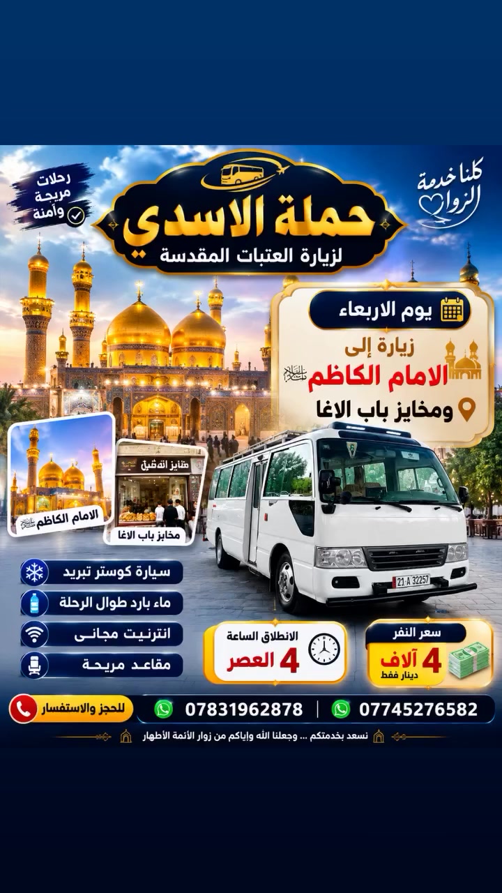 🕌 حملة الأسدي للزيارات الدينية 🕌
📢 يوم الأربعاء إن شاء الله زيارة إلى الإمام الكاظم (عليه السلام)
🍞  ومخابز باب الآغا
🕓 موعد الانطلاق: الساعة 4:00 عصرًا
💰 سعر النفر: 4,000 دينار فقط
📞 للحجز والاستفسار: ***********
***********
✨ نسأل الله لكم زيارةً مقبولة وقضاء الحوائج،🤲🤲
