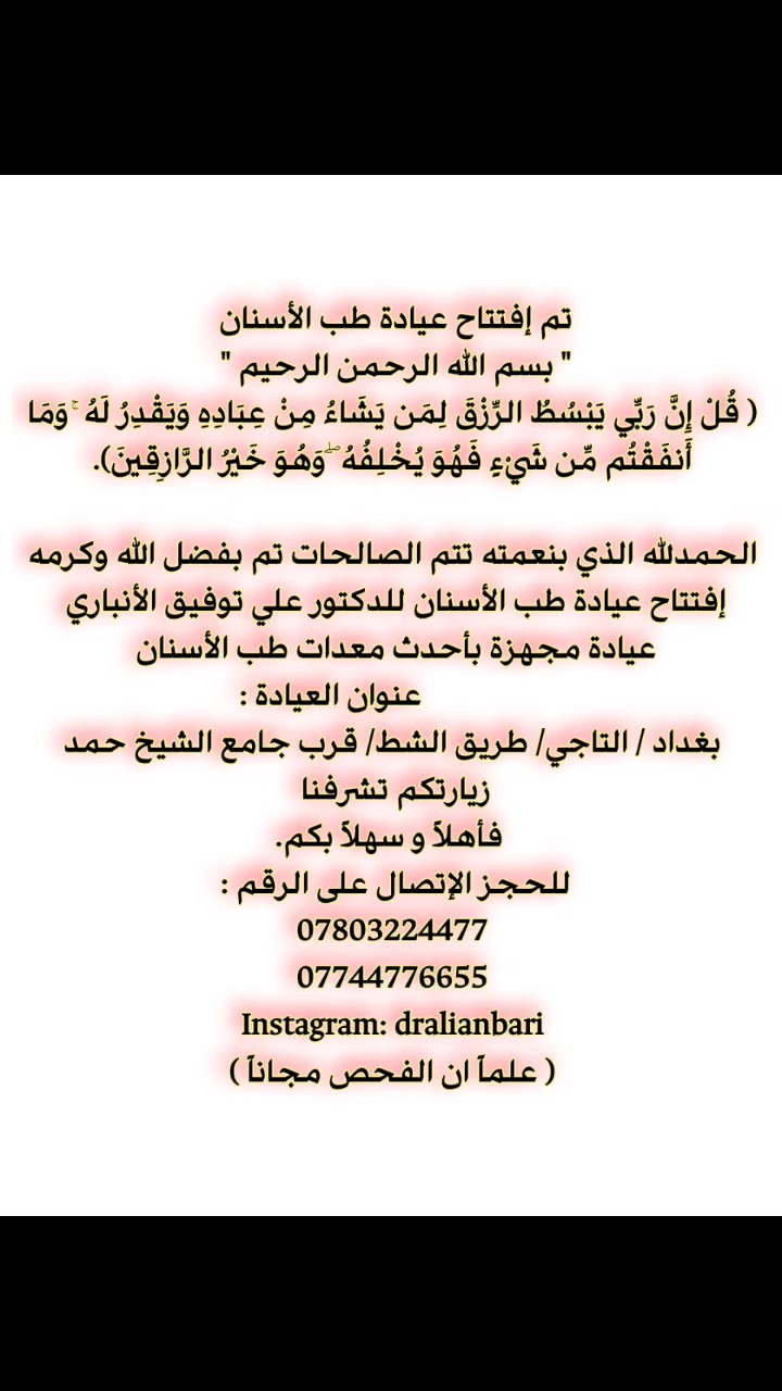 تم إفتتاح عيادة طب الأسنان 
          " بسم الله الرحمن الرحيم "
﴿ قُلْ إِنَّ رَبِّي يَبْسُطُ الرِّزْقَ لِمَن يَشَاءُ مِنْ عِبَادِهِ وَيَقْدِرُ لَهُ ۚ وَمَا أَنفَقْتُم مِّن شَيْءٍ فَهُوَ يُخْلِفُهُ ۖ وَهُوَ خَيْرُ الرَّازِقِينَ).

الحمدلله الذي بنعمته تتم الصالحات تم بفضل الله وكرمه  افتتاح عيادة طب الأسنان للدكتور علي توفيق الأنباري 
طبيب أسنان 
  عيادة مجهزة بأحدث معدات طب الأسنان   
 📍عنوان العيادة :                                                  بغداد / التاجي/ طريق الشط/ قرب جامع الشيخ حمد
زيارتكم تشرفنا 
 فأهلا و سهلا بكم. 
للحجز الاتصال على الرقم : 
***********
***********
Instagram: dralianbari
( علماً ان الفحص مجاناً )
