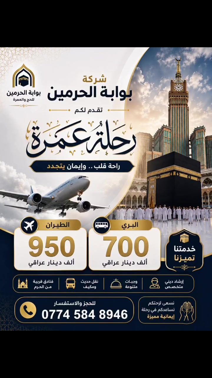 🕋 رحلة عمرة… عنوانها الطمأنينة والسكينة 🕋

تتشرف شركة بوابة الحرمين للحج والعمرة بدعوتكم للانضمام إلى برنامج عمرة متكامل، صُمم بعناية ليمنحكم رحلة إيمانية استثنائية تجمع بين الراحة، والتنظيم، وجودة الخدمات.

نلتزم بتقديم أفضل مستويات الخدمة منذ لحظة الحجز وحتى العودة، ليكون تركيزكم منصبًّا على أداء المناسك بكل يسر وطمأنينة.

✈️ العمرة بالطيران: 950,000 دينار عراقي
🚌 العمرة بالبري: 700,000 دينار عراقي

يشمل البرنامج:
✨ تنظيم احترافي بإشراف فريق متخصص.
🕌 فنادق مريحة وقريبة من الحرمين الشريفين.
🚌 نقل حديث ومكيف طوال الرحلة.
🤝 متابعة مستمرة وخدمة على مدار الساعة.
🌿 أجواء إيمانية تساعدكم على أداء المناسك بكل راحة واطمئنان.

📞 للحجز والاستفسار:
***********

شركة بوابة الحرمين للحج والعمرة
ثقتكم مسؤوليتنا… ورحلتكم إلى بيت الله الحرام شرفٌ لنا. 🤍  #العراق
