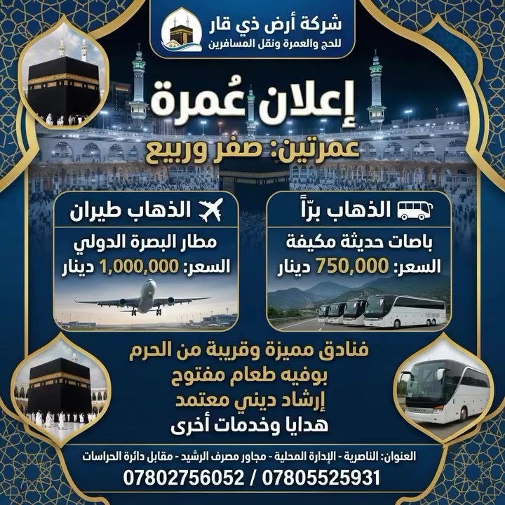 🕋 عمرتين في رحله واحده 
شهر صفر. وشهر ربيع 

🕌 وفاه الرسول ص 🕌

تعلن شركة ارض ذي قار للحج والعمره 

عن رحلتها إلى بيت الله في شهر صفر 

* تاريخ الرحله 2026/8/8

*الاهم من هذا كله عليك ان تختار الصح. وتلاحظ فرق الاسعار.بين بعض الشركات 
—————————————
هناك. برنامجين  للرحله البريه 
ورحله. للطيران 

✅البرنامج  برا برا . 🚃🚃
السعر.750 الف  عراقي 
السكن في المدينه  المركزيه 
فندق مكه اركان بكه 
———————————-
✅اما بالنسبه للطيران. ✈️✈️
 على مطار. البصره 

السكن. مدينه مركزيه 
مكه. محبس الجن. فندق اركان بكه حصرا 

السعر مليون عراقي
————————————
برنامج الرحلات
يشمل  البرنامج

1- باص حديث ومكيف 🇸🇦🇮🇶

2- فنادق اربع نجوم حقيقي مكه 🏨

3- مزارات مكه والمدينه🕌🕋

4- مرشد مختص يرافق المعتمرين معتمد سيد على السستاني👳🏼‍♂️

5- احرام رجالي جادر نسائى

6- ثلاث وجبات طعام داخل الفندق🍱 

7- حقيبه كتف +وشاح للنساء +كتاب مناسك العمره +باج
 
للحجز والاستفسار  الاتصال على 
الأرقام ***********
***********
او زياره موقع الشركه 
شركه ارض ذي قار 
ناصريه. الاداره المحليه. مجاور مصرف الرشيد  مقابل دائره الحراسات
  باداره الحاج سيد علاء الموسوي
