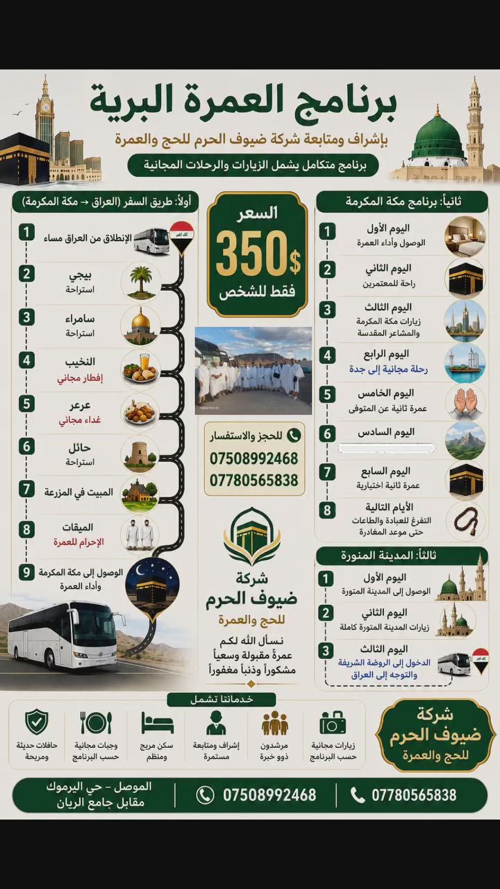 🕋✨ فرصة مميزة لأداء العمرة بأسعار مناسبة ✨🕋

تعلن شركة ضيوف الحرم للحج والعمرة عن انطلاق رحلات العمرة البرية من العراق إلى الديار المقدسة ضمن برنامج متكامل يشمل:

✅ النقل بحافلات حديثة ومريحة
✅ سكن مريح ومنظم
✅ وجبات مجانية حسب البرنامج
✅ زيارات مكة المكرمة والمشاعر المقدسة
✅ رحلة مجانية إلى جدة
✅ رحلة مجانية إلى الطائف
✅ إشراف ومتابعة مستمرة طوال الرحلة
✅ مرشدون ذوو خبرة

💰 السعر: 350 دولار فقط للشخص

📍 عنوان المكتب:
الموصل – حي اليرموك – مقابل جامع الريان

📞 للحجز والاستفسار:
***********
***********

🌙 سارع بالحجز فالمقاعد محدودة
نسأل الله لكم عمرةً مقبولة وسعياً مشكوراً وذنباً مغفوراً.

#العمرة #مكة_المكرمة #المدينة_المنورة #ضيوف_الحرم #عمرة_برية #ال
