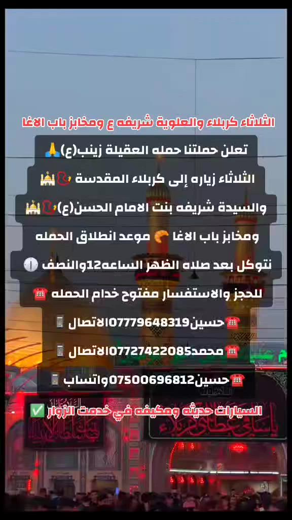 ياالله🤍📣تعلن حمله العقيله زينب(ع)📣يوم الثلاثاء عن زيارتها🤲إلى كربلاء المقدسه🕌📿والى مرقد السيدة شريفه بنت الامام الحسن(ع)🕌📿وبعدها رجوع لتسوق من أفران ومخابز باب الاغا🥖🍰🥐 موعد انطلاق الحمله ✅ بعد صلاة الضهر الساعه12:30ونص🕧🙏ذهاب واياب🙏😍مكان التجمع الشعله الأولى جامع الإمام علي ع والشعله ام نجم شارع الأمين حسينيه الصديقه للحجز والاستفسار مفتوح***********الاتصال📲📞✅
🔙📞***********الاتصال🔙📲***********واتساب✅
#السلام_عليك_يااباعبدالله_الحسين_#
