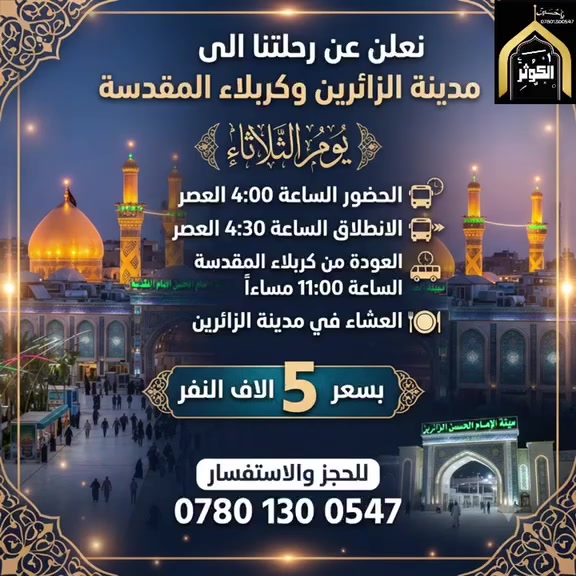 🚌 رحلة إيمانية إلى مدينة الزائرين وكربلاء المقدسة 🕌
ندعوكم لمشاركتنا رحلتنا القادمة لزيارة العتبات المقدسة، بكل راحة وتنظيم.
📅 موعد الرحلة: الثلاثاء
📍 الوجهة: مدينة الزائرين – كربلاء المقدسة
🕒 جدول الرحلة:
 التجمع: الساعة 4:00 عصراً
 الانطلاق: الساعة 4:30 عصراً
 العودة: الساعة 11:00 مساءً من كربلاء المقدسة
🍽️ ملاحظة: وجبة العشاء في مدينة الزائرين.
💰 سعر النفر : 5,000 الاف دينار
—————————
📞 للحجز والاستفسار:
يرجى الاتصال على الأرقام التالية:
🔹 ***********
🔹 ***********
🔹 ***********
-"-"-"-""""-"-"-"-"
📍 موقعنا:
النجف الأشرف - حي النصر - الشارع الخدمي (شارع كربلاء) - مجاور مدرسة عاصمة الثقافة الابتدائية الأهلية.
نسألكم الدعاء والزيارة مقبولة
