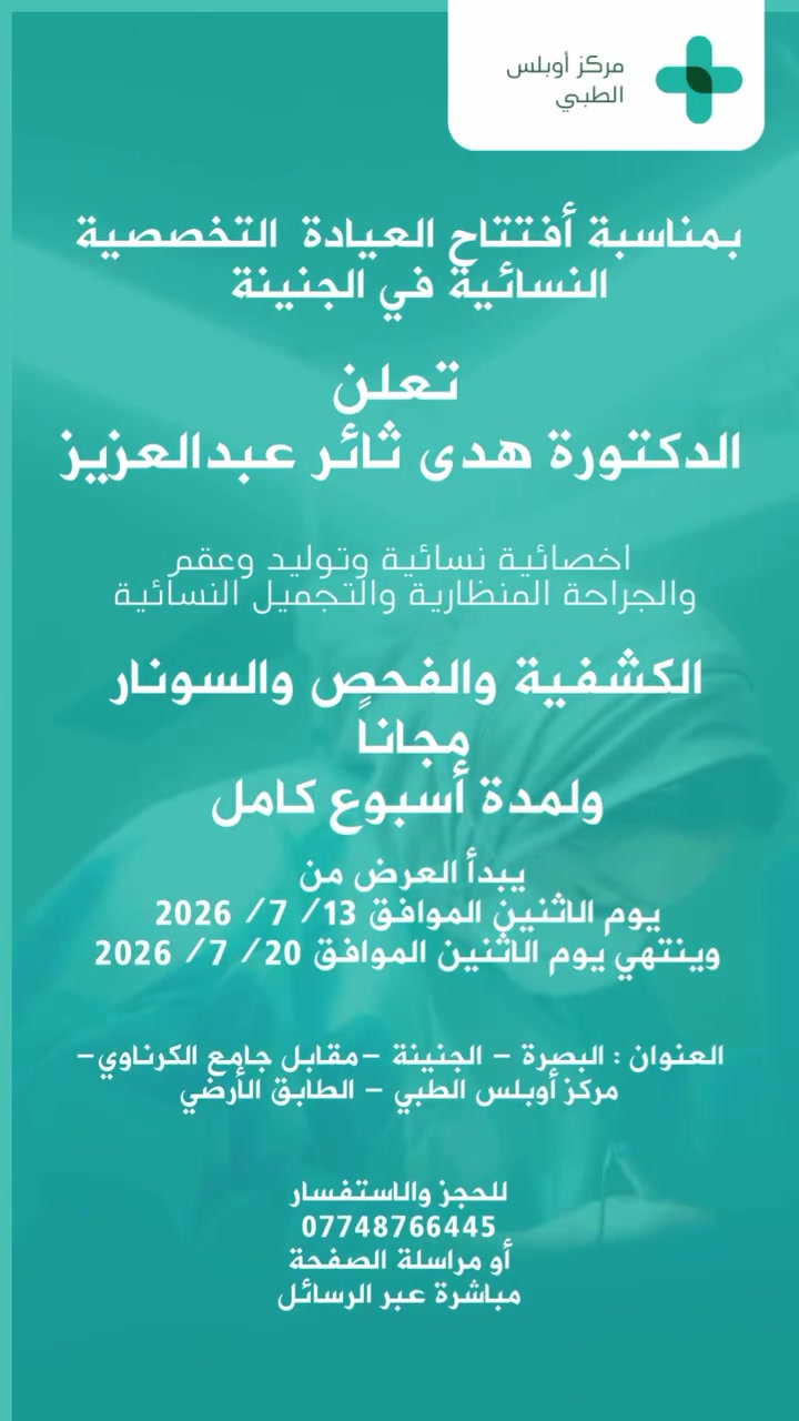 احتفالاً بافتتاح العيادة التخصصية للدكتورة هدى ثائر عبدالعزيز، يسعدنا استقبالكم ضمن عرض الافتتاح الحصري:

🎉 الكشفية + فحص السونار مجاناً لمدة أسبوع كامل من تاريخ الافتتاح.

👩🏻‍⚕️ الدكتورة هدى ثائر عبدالعزيز
▪️ أخصائية النسائية والتوليد والعقم.
▪️ بورد (دكتوراه) عراقي في النسائية والتوليد والعقم والجراحة المنظارية والتجميل النسائي.

📍 العنوان:
البصرة – الجنينة – مركز أوبلس الطبي (مقابل جامع الگرناوي).

🕓 أوقات الدوام:
يومياً من الساعة 4:00 عصراً ولغاية 9:00 مساءً.

📞 للحجز والاستفسار:
***********
#البصرة #الجنينة_مقابل_جامع_الكرناوي #مركز_أوبلس_الطبي #الدكتورة_هدى_ثائر_عبدالعزيز
