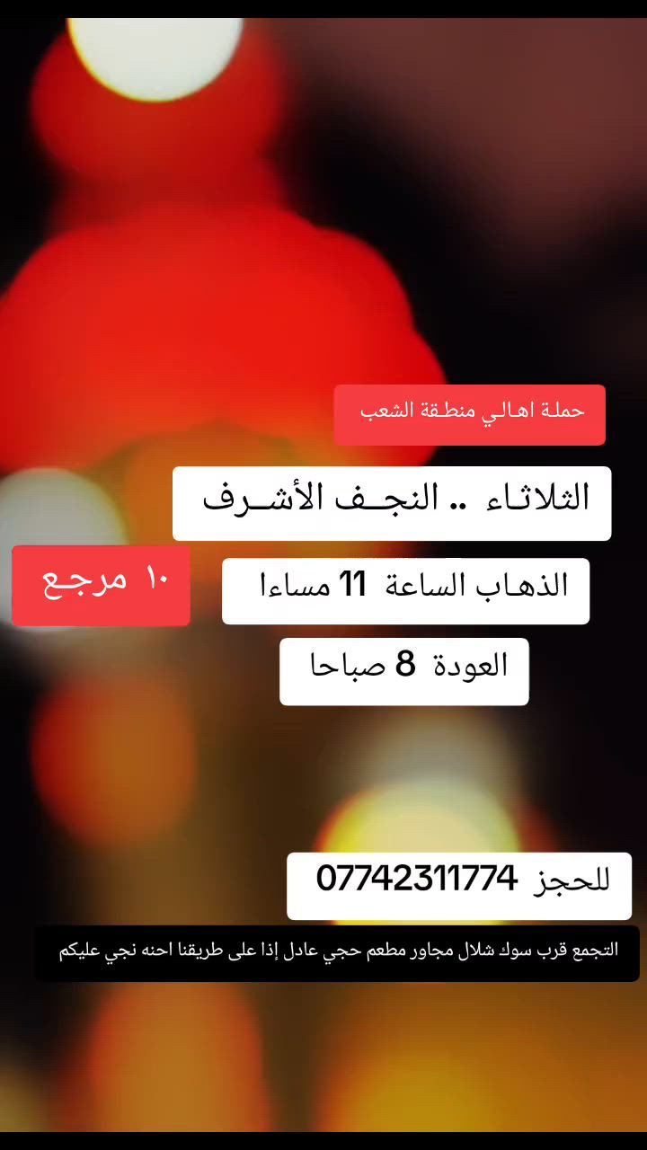((بسم الله الرحمن الرحيم ))
//حملـة _اهـالـي _منطـقة _الشعـب// _التجمع_ قرب_ سوك _شلال مجاور_ مطعم _حجي_ عادل// بإدارة الخادم  أبو حيدر   
__________________________
🟢 الإثنيـن رحلـة إلى //كربلاء المقدسة //الذهاب الساعة  3 ظهرا العودة  11 مساءا  6 مرجع 
__________________________
ليلة استشهاد الإمام العباس عليه السلام 
🟢 الإثنيـن رحلة الى// كربلاء المقدسة// الذهاب الساعة  10 مساءا العودة  5 صباحا  6 مرجع 
__________________________
🟢 الثلاثـاء رحلـة إلى// كربلاء المقدسة// الذهاب الساعة  3 ظهرا العودة  11 مساءا  6 مرجع 
__________________________
🟢 الثلاثـاء  رحلـة إلى // كربلاء المقدسة // الذهاب الساعة  10 مساءا العودة 5 صباحا  6 صباحا 
_________________________
🟢 الثلاثـاء // النجف الأشرف//  الذهـاب الساعة  11 مساءا العودة  8 صباحا  10 مرجع 
__________________________
 🚌 كوسترات حديثة مكيفه 
للحجز والاستفسار اتصال  *********** 
حي أور_ الشعب_ البنوك_ صليخ _القاهره_ جامع النداء
