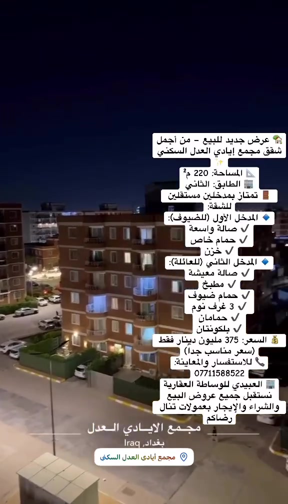 🏡 عرض جديد للبيع – من أجمل شقق مجمع إيادي العدل السكني ✨
فرصة مميزة لامتلاك شقة واسعة بتصميم عملي وسعر منافس في أحد أفضل المجمعات السكنية.

📐 المساحة: 220 م²
🏢 الطابق: الثاني
🚪 تمتاز بمدخلين مستقلين للشقة:

🔹 المدخل الأول (للضيوف):
✔️ صالة واسعة
✔️ حمام خاص
✔️ خزن

🔹 المدخل الثاني (للعائلة):
✔️ صالة معيشة
✔️ مطبخ
✔️ حمام ضيوف
✔️ 3 غرف نوم
✔️ حمامان
✔️ بلكونتان

💰 السعر: 375 مليون دينار فقط (سعر مناسب جداً)

📞 للاستفسار والمعاينة:
***********

🏢 العبيدي للوساطة العقارية
نستقبل جميع عروض البيع والشراء والإيجار بعمولات تنال رضاكم.

#مجمع_إيادي_العدل #شقق_للبيع #بغداد #حي_العدل #شارع_الربيع #العقارات_في_العراق #العبيدي_للوساطة_العقارية #استثمار_عقاري #شقة_للبيع #عروض_عقارية #مجمعات_سكنية #بغداد_العراق #موظفين #موظفو_الدولة #القطاع_الخاص #القطاع_العام #الأطباء #دكاترة #الصيادلة #المهندسون #المحامون #القضاة #التدريسيون #أساتذة_الجامعات #المعلمون #المدرسون #المصرفيون #الشركات #رجال_الأعمال #المستثمرون #بغداد_تجمعنا 🌹
