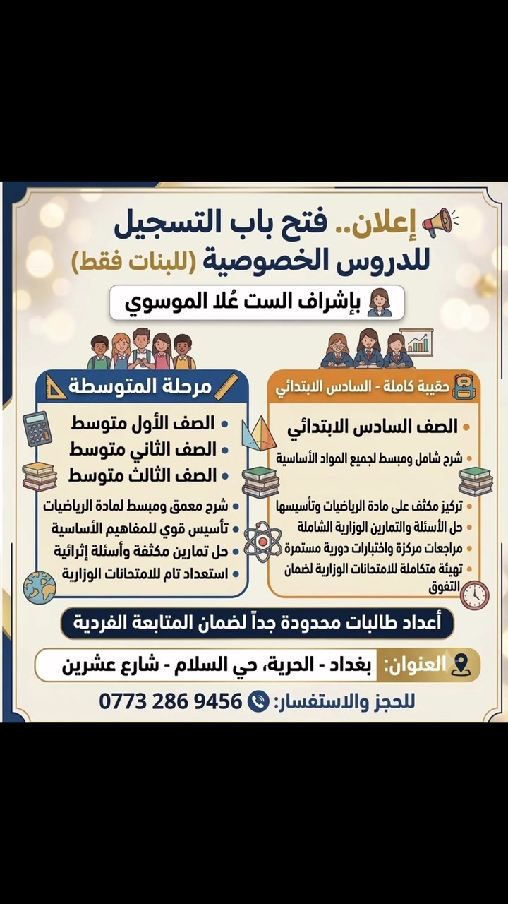 بإشراف الست عُلا الموسوي، نعلن عن بدء الحجز للمراحل التالية:
🎒 السادس الابتدائي (حقيبة كاملة):
 شاملة لجميع المواد مع التركيز والتأسيس.
 🗓️ موعد البدء: مع بداية العام الدراسي الجديد.
📐 مرحلة المتوسطة (رياضيات فقط):
 شرح مبسط وتأسيس قوي لمادة الرياضيات (للصف الأول، الثاني، والثالث متوسط).
 🗓️ موعد البدء: يوم 8/1 (الأول من شهر آب).
⚠️ ملاحظة هامة:
الدروس مخصصة للبنات فقط، والأعداد محدودة جداً لضمان المتابعة الفردية لكل طالبة.
📍 العنوان: بغداد - الحرية، حي السلام - شارع عشرين.
📞 للحجز والاستفسار: ***********